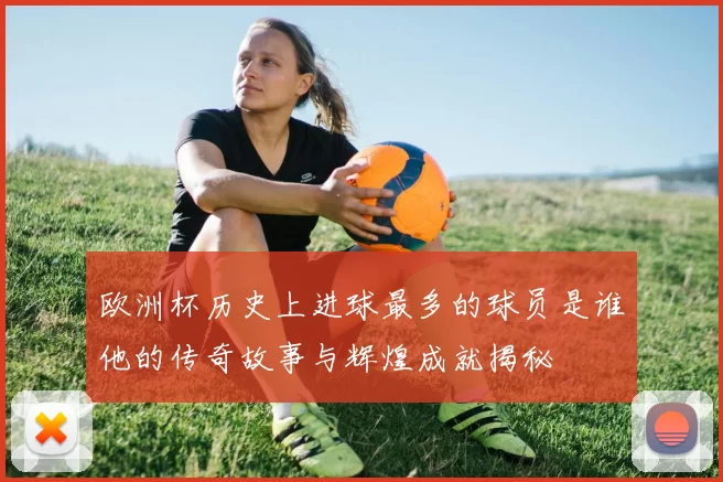 欧洲杯历史上进球最多的球员是谁他的传奇故事与辉煌成就揭秘