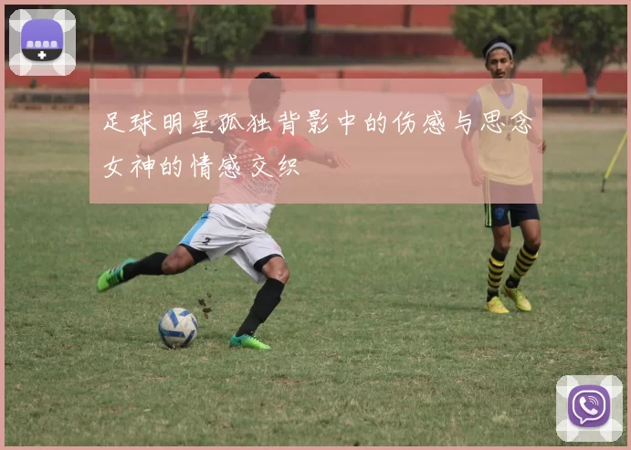足球明星孤独背影中的伤感与思念女神的情感交织