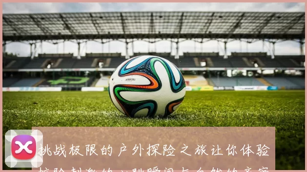 挑战极限的户外探险之旅让你体验惊险刺激的心跳瞬间与自然的亲密接触